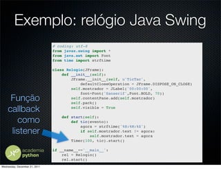 Exemplo: relógio Java Swing
                               # coding: utf-8
                               from javax.swing import *
                               from java.awt import Font
                               from time import strftime

                               class Relogio(JFrame):
                                   def __init__(self):
                                       JFrame.__init__(self, u'TicTac',
                                           defaultCloseOperation = JFrame.DISPOSE_ON_CLOSE)
                                       self.mostrador = JLabel('00:00:00',
                                           font=Font('Sanserif',Font.BOLD, 70))
     Função                            self.contentPane.add(self.mostrador)
                                       self.pack()

    callback                           self.visible = True


       como
                                   def start(self):
                                       def tic(evento):
                                           agora = strftime('%H:%M:%S')
     listener                              if self.mostrador.text != agora:
                                               self.mostrador.text = agora
                                       Timer(100, tic).start()

                               if __name__=='__main__':
                                   rel = Relogio()
                                   rel.start()
Wednesday, December 21, 2011
 