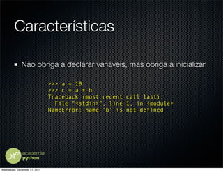 Características

              Não obriga a declarar variáveis, mas obriga a inicializar

                               >>> a = 10
                               >>> c = a + b
                               Traceback (most recent call last):
                                 File "<stdin>", line 1, in <module>
                               NameError: name 'b' is not defined




Wednesday, December 21, 2011
 