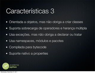 Características 3
              Orientada a objetos, mas não obriga a criar classes
              Suporta sobrecarga de operadores e herança múltipla
              Usa exceções, mas não obriga a declarar ou tratar
              Usa namespaces, módulos e pacotes
              Compilada para bytecode
              Suporte nativo a properties




Wednesday, December 21, 2011
 
