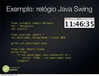 Exemplo: relógio Java Swing
                from jrelogio import Relogio
                rel = Relogio()
                rel.start()

                from java.awt import *
                rel.mostrador.foreground = Color.RED

                print rel.mostrador.text

                from time import sleep
                while True:
                    if rel.mostrador.text.endswith('0'):
                        print 'PING', rel.mostrador.text
                    sleep(1)




Wednesday, December 21, 2011
 