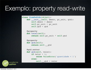 Exemplo: property read-write
                               class ItemPedido(object):
                                   def __init__(self, descr, pr_unit, qtd):
                                       self.descr = descr
                                       self.pr_unit = pr_unit
                                       self.qtd = qtd

                                   @property
                                   def total(self):
                                       return self.pr_unit * self.qtd

                                   @property
                                   def qtd(self):
                                       return self.__qtd

                                   @qtd.setter
                                   def qtd(self, valor):
                                       if valor < 1:
                                           raise ValueError('quantidade < 1')
                                       else:
                                           self.__qtd = valor


Wednesday, December 21, 2011
 