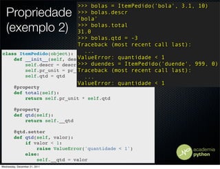 >>> bolas = ItemPedido('bola', 3.1, 10)
   Propriedade             >>> bolas.descr
                           'bola'
   (exemplo 2)             >>> bolas.total
                           31.0
                           >>> bolas.qtd = -3
                           Traceback (most recent call last):
class ItemPedido(object):    ...
                           ValueError: quantidade < 1
    def __init__(self, descr, pr_unit, qtd):
        self.descr = descr >>> duendes = ItemPedido('duende', 999, 0)
                           Traceback (most recent call last):
        self.pr_unit = pr_unit
        self.qtd = qtd       ...
                           ValueError: quantidade < 1
         @property
         def total(self):
             return self.pr_unit * self.qtd

         @property
         def qtd(self):
             return self.__qtd

         @qtd.setter
         def qtd(self, valor):
             if valor < 1:
                 raise ValueError('quantidade < 1')
             else:
                 self.__qtd = valor
Wednesday, December 21, 2011
 