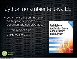 Jython no ambiente Java EE
            Jython é a principal linguagem
            de scripting suportada e
            documentada nos produtos:
                  Oracle WebLogic
                  IBM WebSphere




Wednesday, December 21, 2011
 