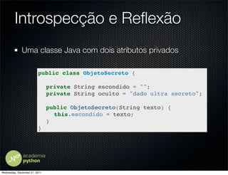 Introspecção e Reﬂexão
              Uma classe Java com dois atributos privados

                         public class ObjetoSecreto {

                         ! private String escondido = "";
                         ! private String oculto = "dado ultra secreto";

                         ! public ObjetoSecreto(String texto) {
                         ! ! this.escondido = texto;
                         ! }
                         }




Wednesday, December 21, 2011
 