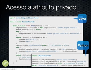 Acesso a atributo privado
               import java.lang.reflect.Field;
                                                                                         Java
               public class AcessaPrivado {

               !     public static void main(String[] args) {
               !     ! ObjetoSecreto oSecreto = new ObjetoSecreto("senha super secreta");
               !     ! Field campoPrivado = null;
               !     ! try {
               !     ! ! campoPrivado = ObjetoSecreto.class.getDeclaredField("escondido");
               !     ! }
               !     ! catch (NoSuchFieldException e) {
               !     ! ! System.err.println(e);
               !     ! ! System.exit(1);
               !     ! }
               !
               !
                     ! campoPrivado.setAccessible(true); // arrombamos a porta
                     ! try {
                                                                                        Python
               !     ! ! String tavaEscondido = (String) campoPrivado.get(oSecreto);
               !     ! ! System.out.println("oSecreto.escondido = " + tavaEscondido);
               !     ! }
               !     ! catch (IllegalAccessException e) {
                                         import ObjetoSecreto
               !     ! ! // esta exceção nao acontece porque fizemos setAcessible(true)
               !     ! ! System.err.println(e); = ObjetoSecreto('senha super secreta')
                                         oSecreto
               !     ! }!                campoPrivado = ObjetoSecreto.getDeclaredField('escondido')
               !     }                   campoPrivado.setAccessible(True) # arrombamos a porta
               }                        print 'oSecreto.escondido =', campoPrivado.get(oSecreto)

Wednesday, December 21, 2011
 