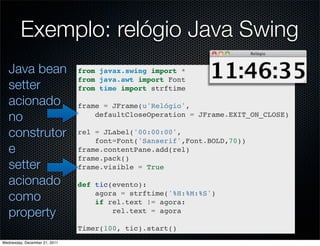 Exemplo: relógio Java Swing
   Java bean                   from javax.swing import *
                               from java.awt import Font
   setter                      from time import strftime

   acionado                    frame = JFrame(u'Relógio',
   no                              defaultCloseOperation = JFrame.EXIT_ON_CLOSE)

   construtor                  rel = JLabel('00:00:00',
                                   font=Font('Sanserif',Font.BOLD,70))
   e                           frame.contentPane.add(rel)
                               frame.pack()
   setter                      frame.visible = True

   acionado                    def tic(evento):
   como                            agora = strftime('%H:%M:%S')
                                   if rel.text != agora:
   property                            rel.text = agora

                               Timer(100, tic).start()
Wednesday, December 21, 2011
 