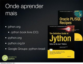 Onde aprender
         mais

              jython.org
                   Jython book livre (CC)
              python.org
              python.org.br
              Google Groups: python-brasil



Wednesday, December 21, 2011
 