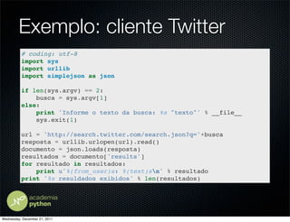 Exemplo: cliente Twitter
          # coding: utf-8
          import sys
          import urllib
          import simplejson as json

          if len(sys.argv) == 2:
              busca = sys.argv[1]
          else:
              print 'Informe o texto da busca: %s "texto"' % __file__
              sys.exit(1)

          url = 'http://search.twitter.com/search.json?q='+busca
          resposta = urllib.urlopen(url).read()
          documento = json.loads(resposta)
          resultados = documento['results']
          for resultado in resultados:
              print u'%(from_user)s: %(text)sn' % resultado
          print '%s resuldados exibidos' % len(resultados)




Wednesday, December 21, 2011
 