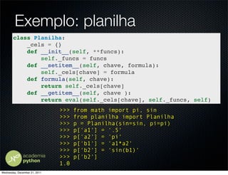 Exemplo: planilha
        class Planilha:
            _cels = {}
            def __init__(self, **funcs):
                self._funcs = funcs
            def __setitem__(self, chave, formula):
                self._cels[chave] = formula
            def formula(self, chave):
                return self._cels[chave]
            def __getitem__(self, chave ):
                return eval(self._cels[chave], self._funcs, self)
                               >>>   from math import pi, sin
                               >>>   from planilha import Planilha
                               >>>   p = Planilha(sin=sin, pi=pi)
                               >>>   p['a1'] = '.5'
                               >>>   p['a2'] = 'pi'
                               >>>   p['b1'] = 'a1*a2'
                               >>>   p['b2'] = 'sin(b1)'
                               >>>   p['b2']
                               1.0
Wednesday, December 21, 2011
 