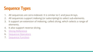 Sequence Types
1. All sequences are zero-indexed. It is similar to C and Java Arrays.
2. All sequences support indexing (or subscripting) to select sub-elements.
3. It support an extension of indexing, called slicing, which selects a range of
elements.
4. It also support reverse slicing.
5. Slicing Reference
6. Sequence Operators
7. Sequence Function
 
