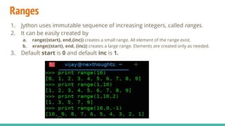 Ranges
1. Jython uses immutable sequence of increasing integers, called ranges.
2. It can be easily created by
a. range({start}, end,{inc}) creates a small range. All element of the range exist.
b. xrange({start}, end, {inc}) creates a large range. Elements are created only as needed.
3. Default start is 0 and default inc is 1.
 