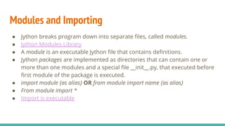 Modules and Importing
● Jython breaks program down into separate files, called modules.
● Jython Modules Library
● A module is an executable Jython file that contains definitions.
● Jython packages are implemented as directories that can contain one or
more than one modules and a special file __init__.py, that executed before
first module of the package is executed.
● import module {as alias} OR from module import name {as alias}
● From module import *
● Import is executable
 
