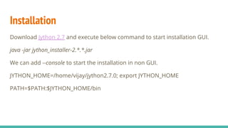 Installation
Download Jython 2.7 and execute below command to start installation GUI.
java -jar jython_installer-2.*.*.jar
We can add --console to start the installation in non GUI.
JYTHON_HOME=/home/vijay/jython2.7.0; export JYTHON_HOME
PATH=$PATH:$JYTHON_HOME/bin
 