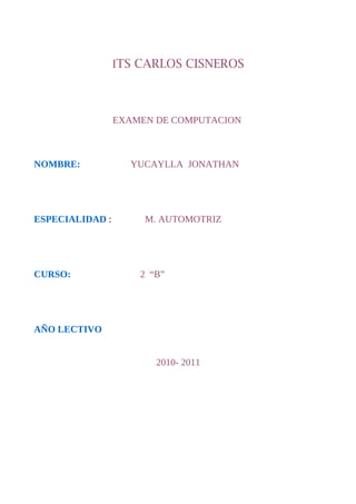 ITS CARLOS CISNEROS



                 EXAMEN DE COMPUTACION



NOMBRE:            YUCAYLLA JONATHAN




ESPECIALIDAD :        M. AUTOMOTRIZ




CURSO:               2 “B”




AÑO LECTIVO


                        2010- 2011
 