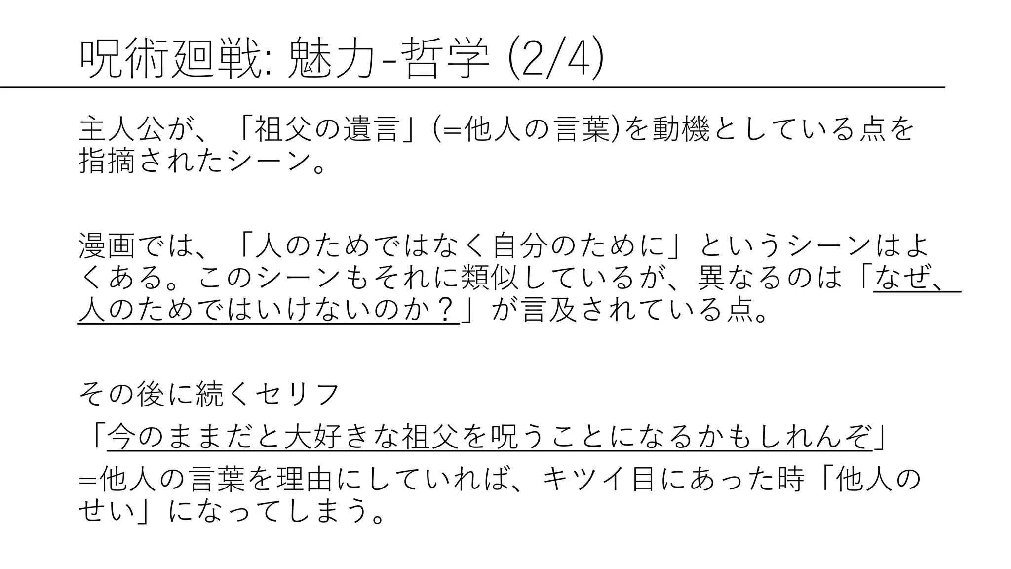 呪術廻戦: 魅力-哲学 (2/4)
主人公が、「祖父の遺言」(=他人の言葉)を動機としている点を
指摘されたシーン。
漫画では、「人のためではなく自分のために」というシーンはよ
くある。このシーンもそれに類似しているが、異なるのは「なぜ、
人のためではいけないのか？」が言及されている点。
その後に続くセリフ
「今のままだと大好きな祖父を呪うことになるかもしれんぞ」
=他人の言葉を理由にしていれば、キツイ目にあった時「他人の
せい」になってしまう。
 