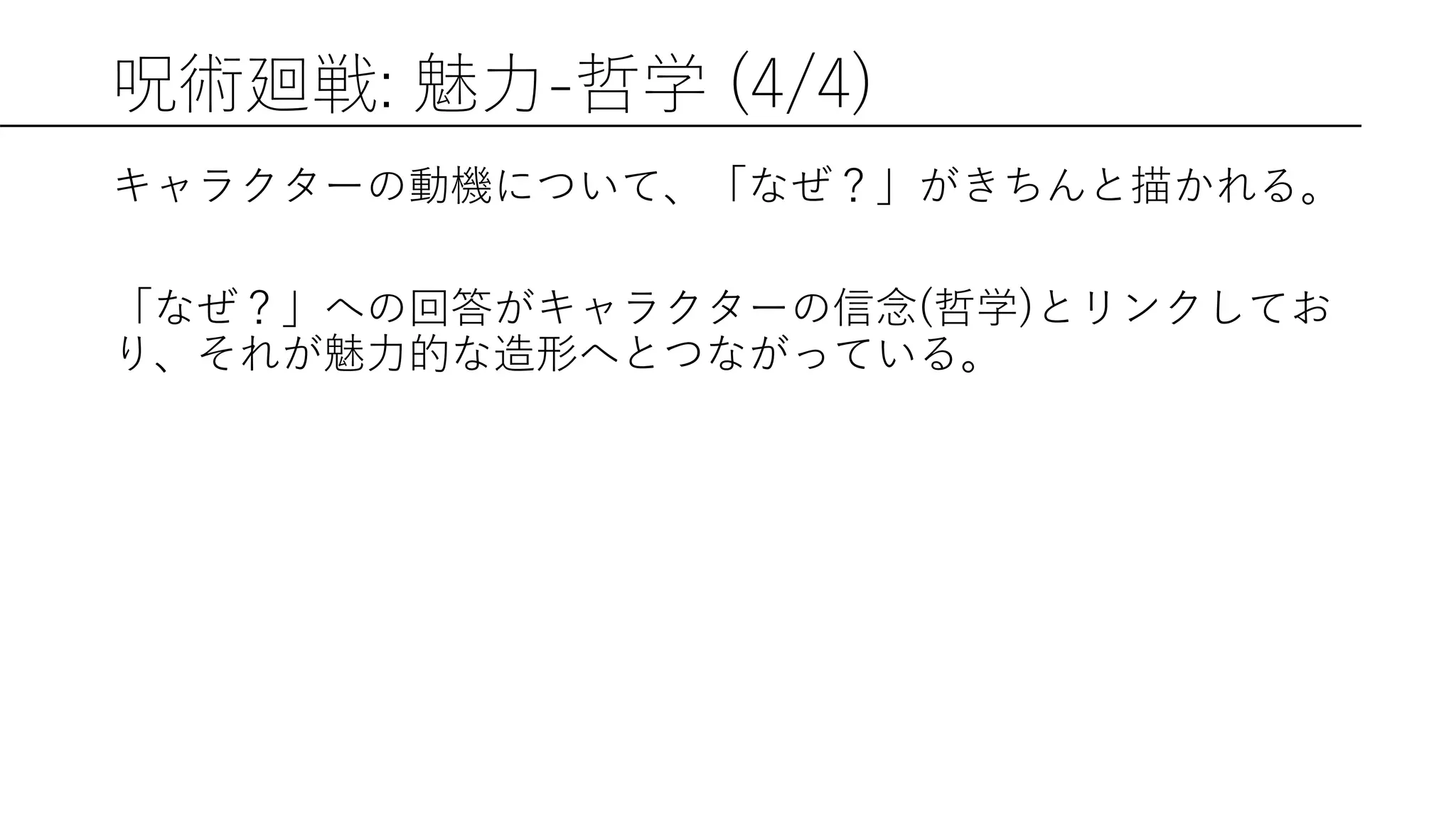 呪術廻戦: 魅力-哲学 (4/4)
キャラクターの動機について、「なぜ？」がきちんと描かれる。
「なぜ？」への回答がキャラクターの信念(哲学)とリンクしてお
り、それが魅力的な造形へとつながっている。
 