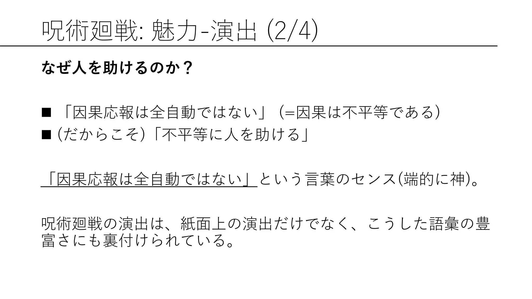 呪術廻戦: 魅力-演出 (2/4)
なぜ人を助けるのか？
 「因果応報は全自動ではない」 (=因果は不平等である)
 (だからこそ)「不平等に人を助ける」
「因果応報は全自動ではない」という言葉のセンス(端的に神)。
呪術廻戦の演出は、紙面上の演出だけでなく、こうした語彙の豊
富さにも裏付けられている。
 