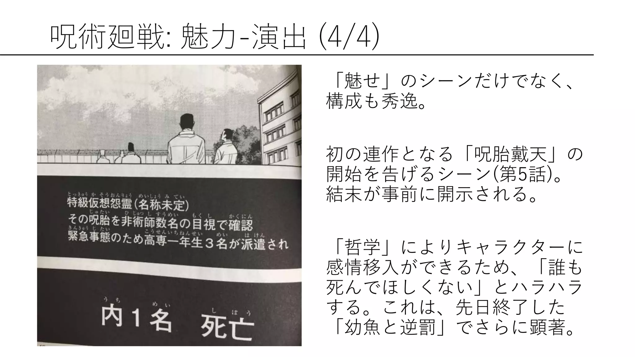 呪術廻戦: 魅力-演出 (4/4)
「魅せ」のシーンだけでなく、
構成も秀逸。
初の連作となる「呪胎戴天」の
開始を告げるシーン(第5話)。
結末が事前に開示される。
「哲学」によりキャラクターに
感情移入ができるため、「誰も
死んでほしくない」とハラハラ
する。これは、先日終了した
「幼魚と逆罰」でさらに顕著。
 