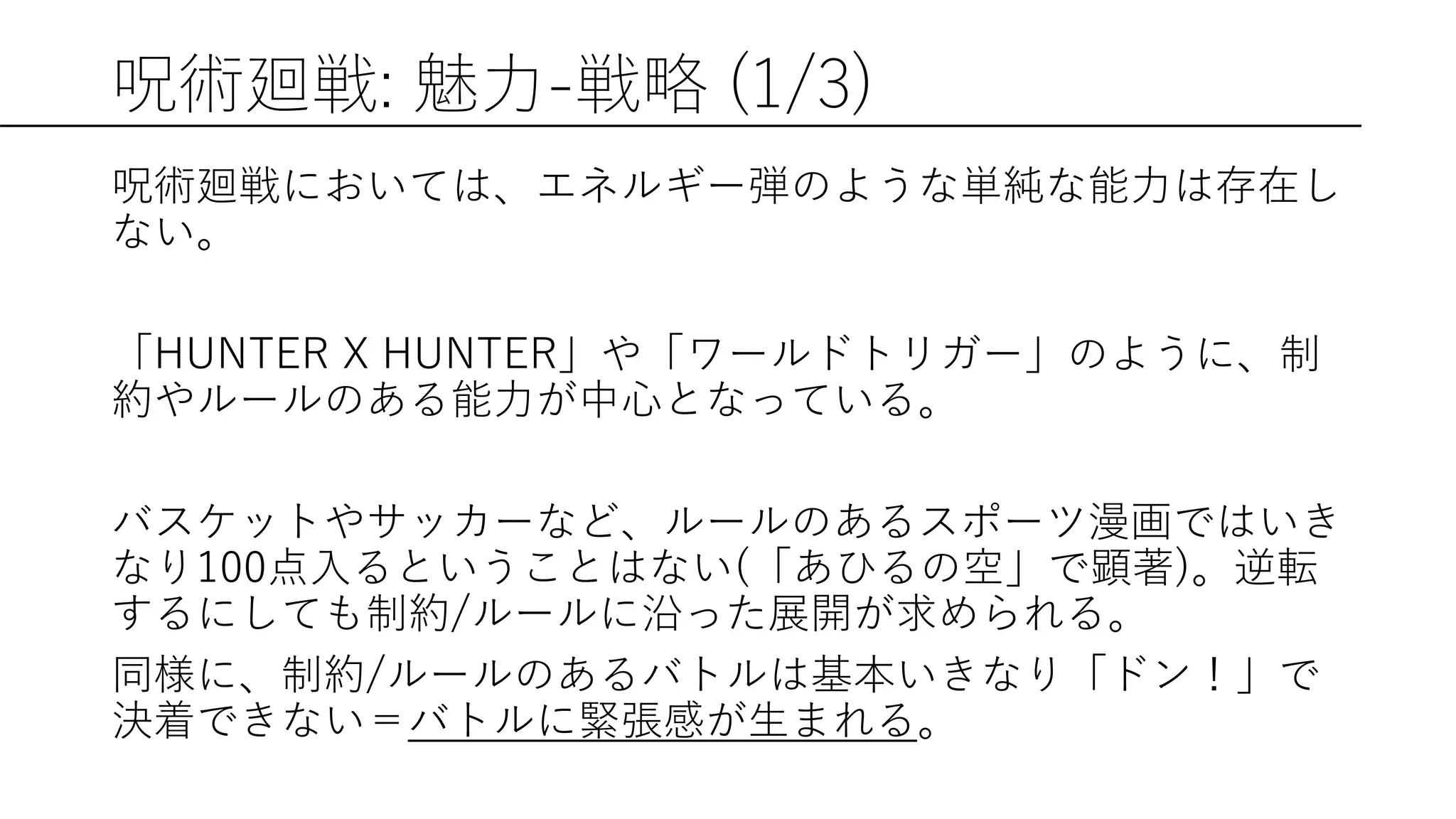 呪術廻戦: 魅力-戦略 (1/3)
呪術廻戦においては、エネルギー弾のような単純な能力は存在し
ない。
「HUNTER X HUNTER」や「ワールドトリガー」のように、制
約やルールのある能力が中心となっている。
バスケットやサッカーなど、ルールのあるスポーツ漫画ではいき
なり100点入るということはない(「あひるの空」で顕著)。逆転
するにしても制約/ルールに沿った展開が求められる。
同様に、制約/ルールのあるバトルは基本いきなり「ドン！」で
決着できない＝バトルに緊張感が生まれる。
 