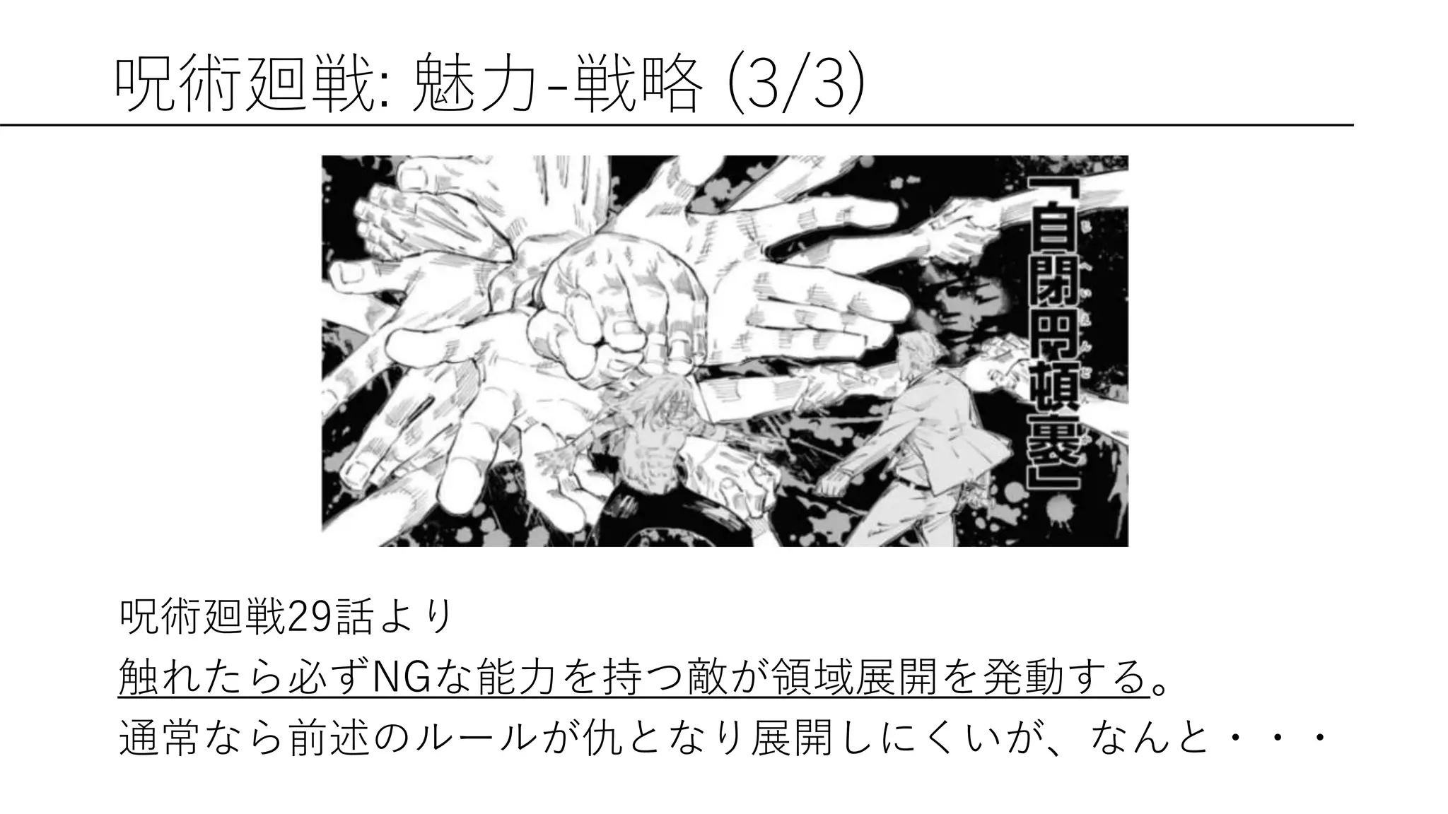 呪術廻戦: 魅力-戦略 (3/3)
呪術廻戦29話より
触れたら必ずNGな能力を持つ敵が領域展開を発動する。
通常なら前述のルールが仇となり展開しにくいが、なんと・・・
 