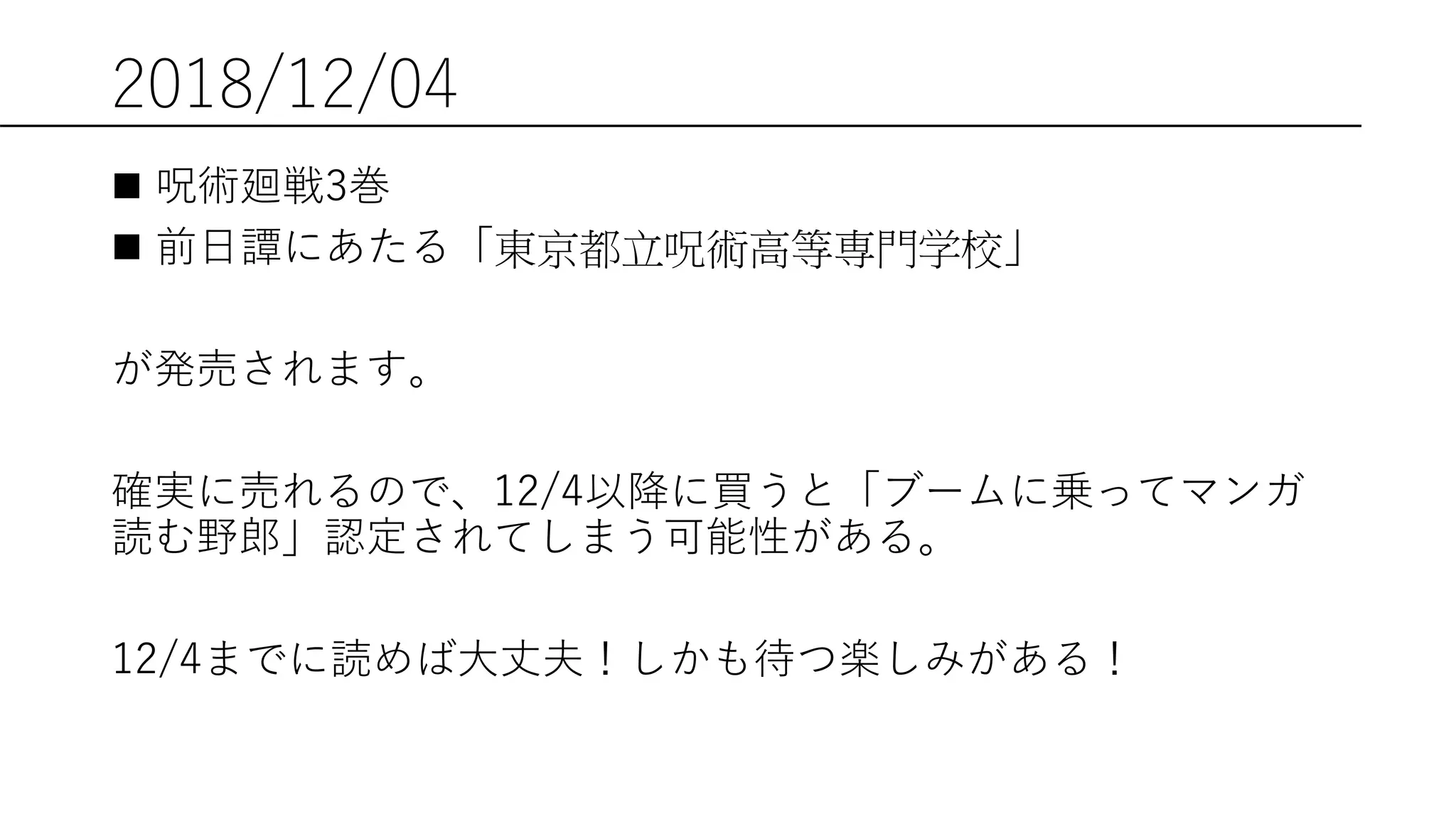 2018/12/04
 呪術廻戦3巻
 前日譚にあたる「東京都立呪術高等専門学校」
が発売されます。
確実に売れるので、12/4以降に買うと「ブームに乗ってマンガ
読む野郎」認定されてしまう可能性がある。
12/4までに読めば大丈夫！しかも待つ楽しみがある！
 