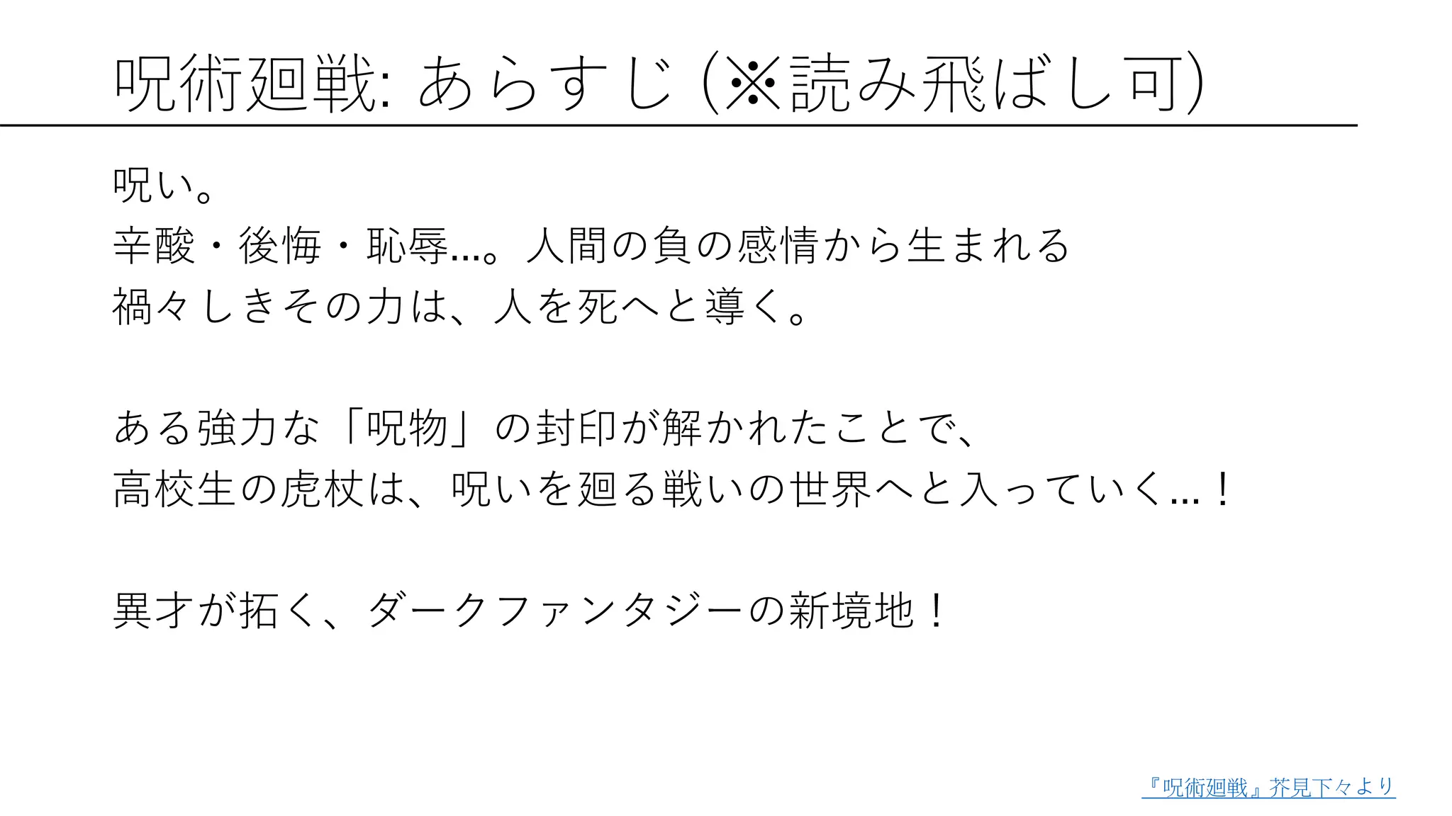 呪術廻戦: あらすじ (※読み飛ばし可)
呪い。
辛酸・後悔・恥辱...。人間の負の感情から生まれる
禍々しきその力は、人を死へと導く。
ある強力な「呪物」の封印が解かれたことで、
高校生の虎杖は、呪いを廻る戦いの世界へと入っていく...！
異才が拓く、ダークファンタジーの新境地！
『呪術廻戦』芥見下々より
 