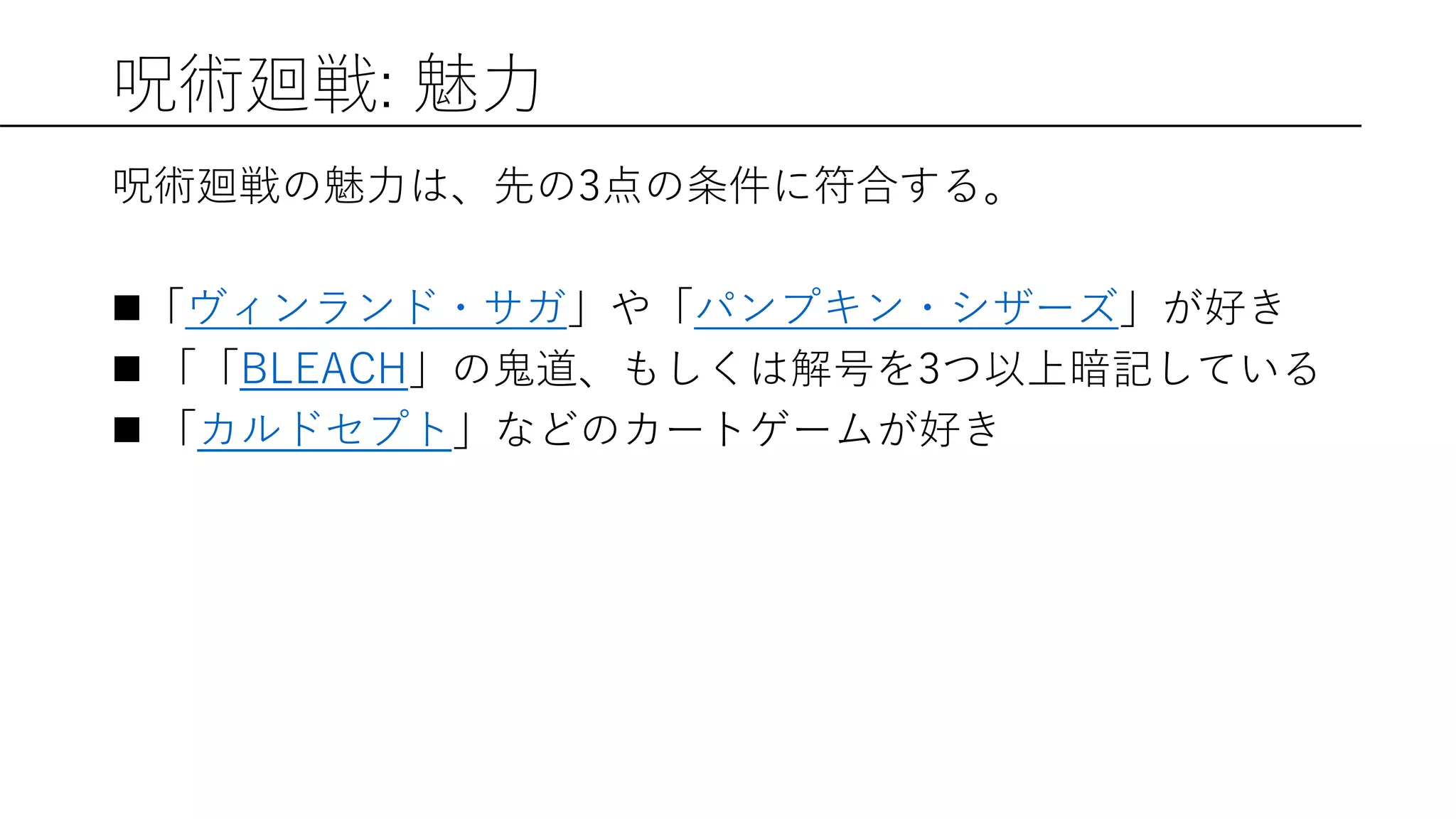 呪術廻戦: 魅力
呪術廻戦の魅力は、先の3点の条件に符合する。
「ヴィンランド・サガ」や「パンプキン・シザーズ」が好き
 「「BLEACH」の鬼道、もしくは解号を3つ以上暗記している
 「カルドセプト」などのカートゲームが好き
 