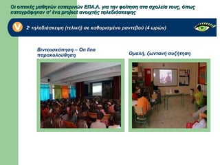 Ομαλή, ζωντανή συζήτηση
Βιντεοσκόπηση – On line
παρακολούθηση
Οι οπτικές μαθητών εσπερινών ΕΠΑ.Λ. για την φοίτηση στα σχολεία τους, όπωςΟι οπτικές μαθητών εσπερινών ΕΠΑ.Λ. για την φοίτηση στα σχολεία τους, όπως
καταγράφηκαν σ’ ένα project ανοιχτής τηλεδιάσκεψηςκαταγράφηκαν σ’ ένα project ανοιχτής τηλεδιάσκεψης
22ηη
τηλεδιάσκεψη (τελική) σε καθορισμένο ραντεβού (4 ωρών)τηλεδιάσκεψη (τελική) σε καθορισμένο ραντεβού (4 ωρών)
 