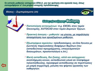 Οι οπτικές μαθητών εσπερινών ΕΠΑ.Λ. για την φοίτηση στα σχολεία τους, όπωςΟι οπτικές μαθητών εσπερινών ΕΠΑ.Λ. για την φοίτηση στα σχολεία τους, όπως
καταγράφηκαν σ’ ένα project ανοιχτής τηλεδιάσκεψηςκαταγράφηκαν σ’ ένα project ανοιχτής τηλεδιάσκεψης
Θέσεις – ΣυμπεράσματαΘέσεις – Συμπεράσματα (3/6)(3/6)
 Πιστοποίηση αντικειμένων: π.χ. EXCEL στον τομέα
Οικονομίας, AUTOCAD στον τομέα Δομικών Έργων.
 Πρακτική άσκηση – μαθητεία: να γίνεται, με παράλληλη
απασχόληση των εργαζομένων μαθητών.
 Εξωστρέφεια σχολείου: τηλεδιασκέψεις, on-line forums με
ζωντανές παρουσιάσεις διαφόρων θεμάτων (του
εκπαιδευτικού προγράμματος, επαγγελματικών
δικαιωμάτων, προσοντολόγιο κ.λπ.).
 Μικτή εκπαίδευση, δια ζώσης, αλλά και ασύγχρονα:
αναπλήρωση κενών, εκπαιδευτικό υλικό σε πλατφόρμα
τηλεκπαίδευσης, προσφορά εκπαίδευσης σε περιπτώσεις
με μικρή συμμετοχή, μείωση του φόρτου εργασίας των
καθηγητών.
 