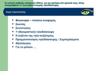 Οι οπτικές μαθητών εσπερινών ΕΠΑ.Λ. για την φοίτηση στα σχολεία τους, όπωςΟι οπτικές μαθητών εσπερινών ΕΠΑ.Λ. για την φοίτηση στα σχολεία τους, όπως
καταγράφηκαν σ’ ένα project ανοιχτής τηλεδιάσκεψηςκαταγράφηκαν σ’ ένα project ανοιχτής τηλεδιάσκεψης
 Φιλοσοφία – πλαίσιο αναφοράς
 Σκοπός
 Συνιστώσες
 1η
(δοκιμαστική) τηλεδιάσκεψη
 Η ατζέντα της τηλε-συζήτησης
 Πραγματοποίηση τηλεδιάσκεψης - Συμπεράσματα
 Αξιολόγηση
 Για το μέλλον …
Δομή παρουσίασηςΔομή παρουσίασης
 