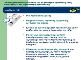 Οι οπτικές μαθητών εσπερινών ΕΠΑ.Λ. για την φοίτηση στα σχολεία τους, όπωςΟι οπτικές μαθητών εσπερινών ΕΠΑ.Λ. για την φοίτηση στα σχολεία τους, όπως
καταγράφηκαν σ’ ένα project ανοιχτής τηλεδιάσκεψηςκαταγράφηκαν σ’ ένα project ανοιχτής τηλεδιάσκεψης
Αξιολόγηση (1/3)Αξιολόγηση (1/3)
 Νέοι τρόποι επικοινωνίας.
 Προγραμματισμός, οργάνωση της εργασίας,
οργάνωση της σκέψης.
 Εργασία σε ομάδα: διαχείριση και επικοινωνία με την
ομάδα, πέρα των χωροταξικών ορίων της τάξης.
 Επικοινωνία και συνεργασία με μαθητές:
συνειδητοποίηση του γεγονότος ότι αν με
«κρεμάσεις» και δεν μου παραδώσεις εγκαίρως τη
δουλειά που σου έχει ανατεθεί, ούτε εγώ θα μπορώ να
συνεχίσω.
 Εξοικείωση με υλικά τεχνολογίας, λογισμικά: web
κάμερες, ηχεία, μικρόφωνα, ooVoo, λογισμικά
διαχείρισης κάμερας, ηχείων, μικροφώνων,
αυτοματισμού γραφείου (word, excel, ppoint,
internet).
 