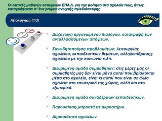 Οι οπτικές μαθητών εσπερινών ΕΠΑ.Λ. για την φοίτηση στα σχολεία τους, όπωςΟι οπτικές μαθητών εσπερινών ΕΠΑ.Λ. για την φοίτηση στα σχολεία τους, όπως
καταγράφηκαν σ’ ένα project ανοιχτής τηλεδιάσκεψηςκαταγράφηκαν σ’ ένα project ανοιχτής τηλεδιάσκεψης
Αξιολόγηση (1/3)Αξιολόγηση (1/3)
 Διεξαγωγή οργανωμένου διαλόγου, καταγραφή των
ανταλλασσόμενων απόψεων.
 Συνειδητοποίηση προβλημάτων: λειτουργίας
σχολείου, εκπαιδευτικών θεμάτων, αλληλεπίδρασης
σχολείου με την κοινωνία κ.λπ.
 Διευρυμένη ομάδα συμμαθητών: στις μέρες μας οι
συμμαθητές μας δεν είναι μόνο αυτοί που βρίσκονται
μέσα στο σχολείο, είναι κι αυτοί που είναι σε άλλα
σχολεία στο εσωτερικό της χώρας, αλλά και στο
εξωτερικό.
 Διευρυμένη ομάδα συναδέρφων εκπαιδευτικών.
 Παρουσίαση μπροστά σε ακροατήριο.
 Δημοσιότητα σχολείων.
 