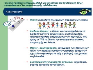 Οι οπτικές μαθητών εσπερινών ΕΠΑ.Λ. για την φοίτηση στα σχολεία τους, όπωςΟι οπτικές μαθητών εσπερινών ΕΠΑ.Λ. για την φοίτηση στα σχολεία τους, όπως
καταγράφηκαν σ’ ένα project ανοιχτής τηλεδιάσκεψηςκαταγράφηκαν σ’ ένα project ανοιχτής τηλεδιάσκεψης
Αξιολόγηση (1/3)Αξιολόγηση (1/3)
 Φιλίες: ανταλλαγή τηλεφώνων, προσωπικών emails.
 Διάδοση δράσης: η δράση να επαναληφθεί και να
διαδοθεί ώστε να συμμετέχουν κι άλλα σχολεία,
ιδιαίτερα σχολεία απομακρυσμένων περιοχών, που
όμως οι ΤΠΕ τα δίνουν την ευκαιρία ουσιαστικής
συμμετοχής και λόγου.
 Θέσεις - συμπεράσματα: καταγραφή των θέσεων των
ίδιων των παρακολουθούντων μαθητών εσπερινών
σχολείων σχετικά με το πώς η φοίτησή τους μπορεί
να βελτιωθεί.
 Δυσκαμψία στις συμμετοχές σχολείων: καχυποψία,
φόρτος εργασίας συναδέρφων.
 