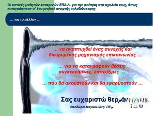 Οι οπτικές μαθητών εσπερινών ΕΠΑ.Λ. για την φοίτηση στα σχολεία τους, όπωςΟι οπτικές μαθητών εσπερινών ΕΠΑ.Λ. για την φοίτηση στα σχολεία τους, όπως
καταγράφηκαν σ’ ένα project ανοιχτής τηλεδιάσκεψηςκαταγράφηκαν σ’ ένα project ανοιχτής τηλεδιάσκεψης
…… για το μέλλον …για το μέλλον …
… να αναπτυχθεί ένας συνεχής και
διευρυμένος μηχανισμός επικοινωνίας …
… για να καταγραφούν θέσεις
συγκεκριμένες, επιτεύξιμες …
… που θα ακουστούν και θα εφαρμοστούν …
μ !Σας ευχαριστώ θερ άμ !Σας ευχαριστώ θερ ά
, 19Θεοδώρα Μαγουλιώτη ΠΕ, 19Θεοδώρα Μαγουλιώτη ΠΕ
 