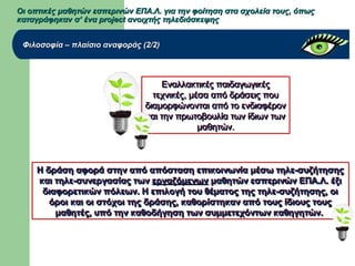 Οι οπτικές μαθητών εσπερινών ΕΠΑ.Λ. για την φοίτηση στα σχολεία τους, όπωςΟι οπτικές μαθητών εσπερινών ΕΠΑ.Λ. για την φοίτηση στα σχολεία τους, όπως
καταγράφηκαν σ’ ένα project ανοιχτής τηλεδιάσκεψηςκαταγράφηκαν σ’ ένα project ανοιχτής τηλεδιάσκεψης
Φιλοσοφία – πλαίσιο αναφοράς (2/2)Φιλοσοφία – πλαίσιο αναφοράς (2/2)
Εναλλακτικές παιδαγωγικέςΕναλλακτικές παιδαγωγικές
τεχνικές, μέσα από δράσεις πουτεχνικές, μέσα από δράσεις που
διαμορφώνονται από το ενδιαφέρονδιαμορφώνονται από το ενδιαφέρον
και την πρωτοβουλία των ίδιων τωνκαι την πρωτοβουλία των ίδιων των
μαθητών.μαθητών.
Εναλλακτικές παιδαγωγικέςΕναλλακτικές παιδαγωγικές
τεχνικές, μέσα από δράσεις πουτεχνικές, μέσα από δράσεις που
διαμορφώνονται από το ενδιαφέρονδιαμορφώνονται από το ενδιαφέρον
και την πρωτοβουλία των ίδιων τωνκαι την πρωτοβουλία των ίδιων των
μαθητών.μαθητών.
Η δράση αφορά στην από απόσταση επικοινωνία μέσω τηλε-συζήτησηςΗ δράση αφορά στην από απόσταση επικοινωνία μέσω τηλε-συζήτησης
και τηλε-συνεργασίας τωνκαι τηλε-συνεργασίας των εργαζόμενωνεργαζόμενων μαθητών εσπερινών ΕΠΑ.Λ. έξιμαθητών εσπερινών ΕΠΑ.Λ. έξι
διαφορετικών πόλεων. Η επιλογή του θέματος της τηλε-συζήτησης, οιδιαφορετικών πόλεων. Η επιλογή του θέματος της τηλε-συζήτησης, οι
όροι και οι στόχοι της δράσης, καθορίστηκαν από τους ίδιους τουςόροι και οι στόχοι της δράσης, καθορίστηκαν από τους ίδιους τους
μαθητές, υπό την καθοδήγηση των συμμετεχόντων καθηγητών.μαθητές, υπό την καθοδήγηση των συμμετεχόντων καθηγητών.
Η δράση αφορά στην από απόσταση επικοινωνία μέσω τηλε-συζήτησηςΗ δράση αφορά στην από απόσταση επικοινωνία μέσω τηλε-συζήτησης
και τηλε-συνεργασίας τωνκαι τηλε-συνεργασίας των εργαζόμενωνεργαζόμενων μαθητών εσπερινών ΕΠΑ.Λ. έξιμαθητών εσπερινών ΕΠΑ.Λ. έξι
διαφορετικών πόλεων. Η επιλογή του θέματος της τηλε-συζήτησης, οιδιαφορετικών πόλεων. Η επιλογή του θέματος της τηλε-συζήτησης, οι
όροι και οι στόχοι της δράσης, καθορίστηκαν από τους ίδιους τουςόροι και οι στόχοι της δράσης, καθορίστηκαν από τους ίδιους τους
μαθητές, υπό την καθοδήγηση των συμμετεχόντων καθηγητών.μαθητές, υπό την καθοδήγηση των συμμετεχόντων καθηγητών.
 