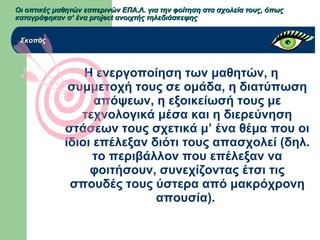 Η ενεργοποίηση των μαθητών, η
συμμετοχή τους σε ομάδα, η διατύπωση
απόψεων, η εξοικείωσή τους με
τεχνολογικά μέσα και η διερεύνηση
στάσεων τους σχετικά μ’ ένα θέμα που οι
ίδιοι επέλεξαν διότι τους απασχολεί (δηλ.
το περιβάλλον που επέλεξαν να
φοιτήσουν, συνεχίζοντας έτσι τις
σπουδές τους ύστερα από μακρόχρονη
απουσία).
Οι οπτικές μαθητών εσπερινών ΕΠΑ.Λ. για την φοίτηση στα σχολεία τους, όπωςΟι οπτικές μαθητών εσπερινών ΕΠΑ.Λ. για την φοίτηση στα σχολεία τους, όπως
καταγράφηκαν σ’ ένα project ανοιχτής τηλεδιάσκεψηςκαταγράφηκαν σ’ ένα project ανοιχτής τηλεδιάσκεψης
ΣκοπόςΣκοπός
 