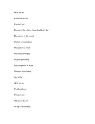 Skills got me
Went to the doctor
Who did I see
The man in the yellow cheese head brat’s that
The monkey in the wrench
The boy in his stockings
The right away bench
The string on the play
The pass gone away
The right passed in fright
The night passed away
I got skills
Skills got me
Went back home
Who did I see
The man in the hat
Taking a cat time nap
 