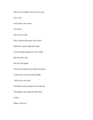 My EZ Tip calculator says your two cents
Give a rate
And come to your sense
EZ Tip two
Never call it a dub
Play it and own the guest with a shove
Hard drive erasure night after night
From a remote desktop gave me a fright
But not of my saint
She isn’t that quaint
How bout the phone gets wiped from pokes
In the chin to my news anchor daddy
And to give you a grin
Put Obama and your director up on her top
The desktop- was wiped the store front
A mop
Where is the love
 