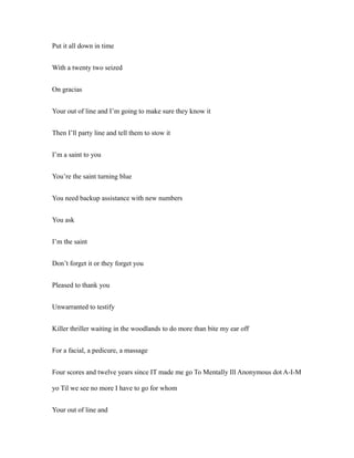 Put it all down in time
With a twenty two seized
On gracias
Your out of line and I’m going to make sure they know it
Then I’ll party line and tell them to stow it
I’m a saint to you
You’re the saint turning blue
You need backup assistance with new numbers
You ask
I’m the saint
Don’t forget it or they forget you
Pleased to thank you
Unwarranted to testify
Killer thriller waiting in the woodlands to do more than bite my ear off
For a facial, a pedicure, a massage
Four scores and twelve years since IT made me go To Mentally Ill Anonymous dot A-I-M
yo Til we see no more I have to go for whom
Your out of line and
 