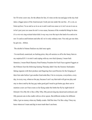 So I’ll write a new one, for the album for fun, it’s time on the run and gigs in the sky And
takes a bigger piece of the American pie I took just one under the sun but…It’s a sin, so
listen up hon, I’m as and us as in as an is and is and was cause oz is isn’t an ass in ass as
in he’s just your cuz cause he ain’t a was cause, because of the wonderful things he does
it’s a wiz wiz zing wicked ticket dick it way way over the top to the land of us and us its
not. Us and us and Eminem and after all, we’re only ordinary men. You only get one shot,
he gets ten…billion.
The alcohol of shame finalizes my deal once again.
I’m sterilized, cauterized, no fucking prize, they all surmise so off to the funny farm to
my surprise.R.N.’s in mini’s and coping with my own fuck dynasty, I mean fuck
fantasies, I mean Duck Dynasty Final Fantasy Freedom for Fuck Faces against Faggots at
the Fillmore East the following fucking Thursday didn’t free the forensic freeloaders
faking orgasms with their produce and fingering four eyed floozies for the foraging of
their foot odor before I got another food order.But, I lie to everyone, everywhere, every
day, in every way, whatever the pay, because I can’t say that truth will get me play and
stay to shave and by the bay gay radar good god I need to get better gay there not to
mention a new car I have none so far flying under the limbo bar fly by night kind of
lifestyle I live.My life is like a fifty/ fifty, fifty percent dog day dazed and confused, and
fifty percent cats in the cradle with no silver spoon. But different strokes for different
folks, I get no money when my Daddy croaks. Half the time I lie like a dog. I bury my
bone wherever I roam and dig in more trash than I can hone.
 