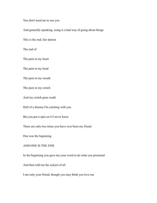 You don't need me to use you
And generally speaking, using is a bad way of going about things
This is the end, fair demon
The end of
The pain in my heart
The pain in my head
The pain in my mouth
The pain in my crotch
And my crotch gone south
Hell of a disease I'm catching with you
Bet you put a spin on it I never knew
There are only two times you have ever been my friend
One was the beginning
AND ONE IS THE END
In the beginning you gave me your word to do what you promised
And then told me the sickest of all
I am only your friend, though you may think you love me
 