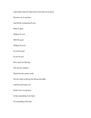 And maybe when I'm dead you'll come drip on my grave
Put more ice in my heart
And fill the writing they'll save
With it's gone
Without it's cost
With I'm gone
Without I'm cost
In you I'm gone
In me I'm cost
How much for that dog
The one the window?
Doesn't he have pretty smile
We can watch as dim go the dim go the lights
And the power goes out
Heart's not in it anymore
Is that a pounding in my head
Or a pounding at the door
 