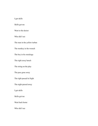 I got skills
Skills got me
Went to the doctor
Who did I see
The man in the yellow turban
The monkey in the wrench
The boy in his stockings
The right away bench
The string on the play
The pass gone away
The right passed in fright
The night passed away
I got skills
Skills got me
Went back home
Who did I see
 