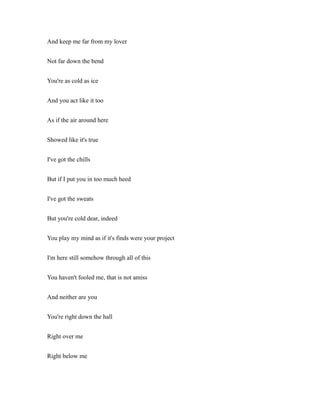 And keep me far from my lover
Not far down the bend
You're as cold as ice
And you act like it too
As if the air around here
Showed like it's true
I've got the chills
But if I put you in too much heed
I've got the sweats
But you're cold dear, indeed
You play my mind as if it's finds were your project
I'm here still somehow through all of this
You haven't fooled me, that is not amiss
And neither are you
You're right down the hall
Right over me
Right below me
 
