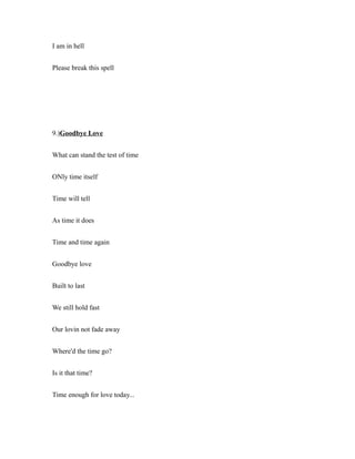 I am in hell
Please break this spell
9.)Goodbye Love
What can stand the test of time
ONly time itself
Time will tell
As time it does
Time and time again
Goodbye love
Built to last
We still hold fast
Our lovin not fade away
Where'd the time go?
Is it that time?
Time enough for love today...
 