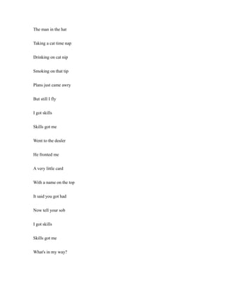 The man in the hat
Taking a cat time nap
Drinking on cat nip
Smoking on that tip
Plans just came awry
But still I fly
I got skills
Skills got me
Went to the dealer
He fronted me
A very little card
With a name on the top
It said you got had
Now tell your sob
I got skills
Skills got me
What's in my way?
 