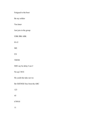 Fatigued to the boot
Be my soldier
You hater
Just join in the group
UBK IBK ABK
It's U
ME
US
THEM
SHE say he delay I see J
No up 2 M E
He could she take our we
Be OZENOZ free from the ABC
123
45
678910
11
 