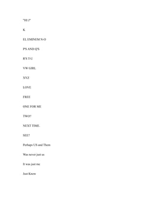 "HI J"
K
EL EMINEM N-O
P'S AND Q'S
R'S T-U
VW GIRL
XYZ
LOVE
FREE
ONE FOR ME
TWO?
NEXT TIME.
SEE?
Perhaps US and Them
Was never just us
It was just me
Just Know
 