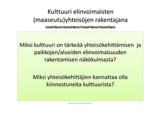 Kulttuuri elinvoimaisten
(maaseutu)yhteisöjen rakentajana
Miksi kulttuuri on tärkeää yhteisökehittämisen ja
paikkojen/alueiden elinvoimaisuuden
rakentamisen näkökulmasta?
Miksi yhteisökehittäjien kannattaa olla
kiinnostuneita kulttuurista?
kaisu.kumpulainen@jyu.fi 1
 