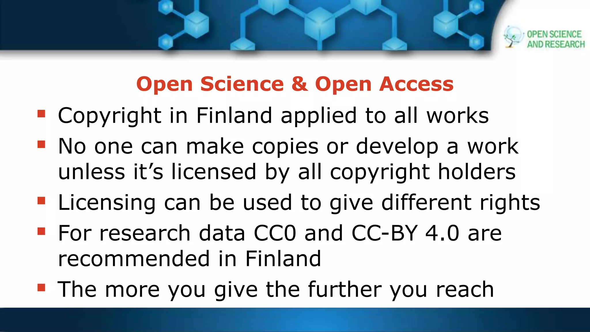Open Science & Open Access
 Copyright in Finland applied to all works
 No one can make copies or develop a work
unless it’s licensed by all copyright holders
 Licensing can be used to give different rights
 For research data CC0 and CC-BY 4.0 are
recommended in Finland
 The more you give the further you reach
 